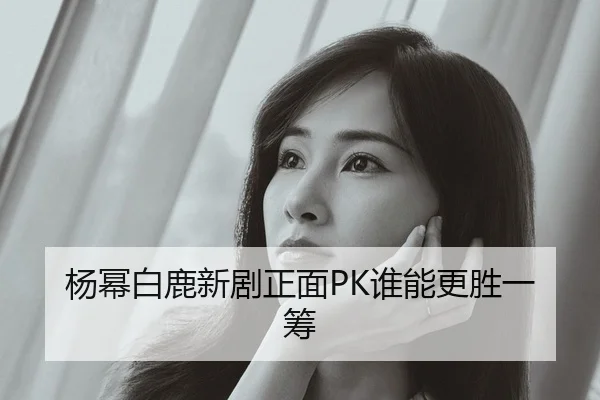 杨幂白鹿新剧正面PK谁能更胜一筹